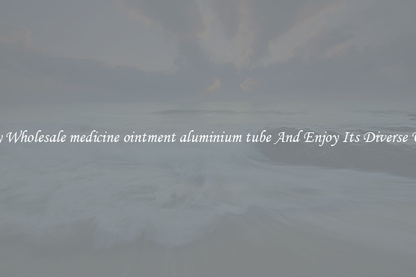 Buy Wholesale medicine ointment aluminium tube And Enjoy Its Diverse Uses